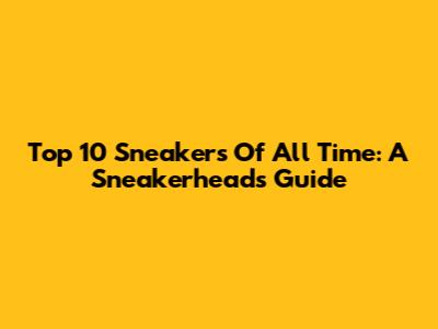 Top 10 Sneakers Of All Time: A Sneakerhead's Guide