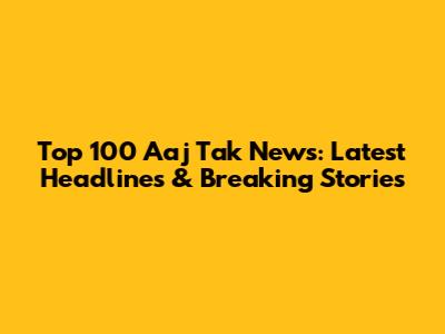 Top 100 Aaj Tak News: Latest Headlines & Breaking Stories