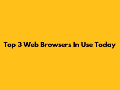 Top 3 Web Browsers In Use Today