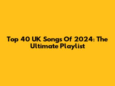 Top 40 UK Songs Of 2024: The Ultimate Playlist
