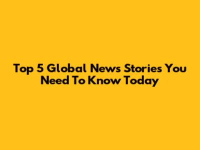 Top 5 Global News Stories You Need To Know Today