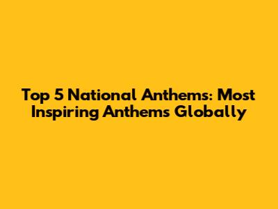 Top 5 National Anthems: Most Inspiring Anthems Globally