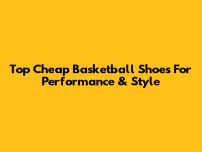 Top Cheap Basketball Shoes For Performance & Style