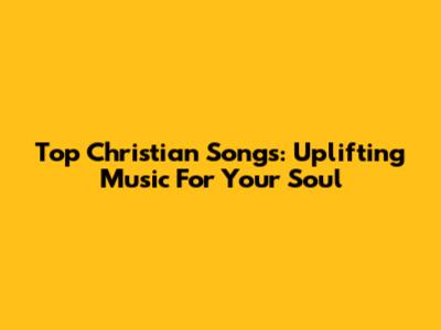 Top Christian Songs: Uplifting Music For Your Soul