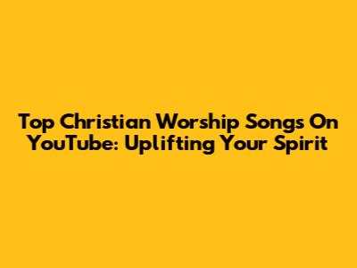 Top Christian Worship Songs On YouTube: Uplifting Your Spirit