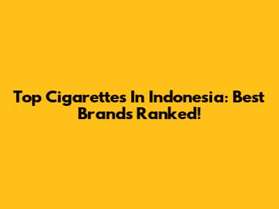 Top Cigarettes In Indonesia: Best Brands Ranked!