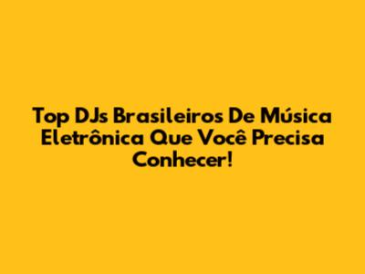 Top DJs Brasileiros De Música Eletrônica Que Você Precisa Conhecer!