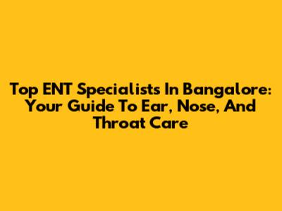 Top ENT Specialists In Bangalore: Your Guide To Ear, Nose, And Throat Care