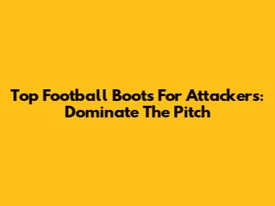 Top Football Boots For Attackers: Dominate The Pitch