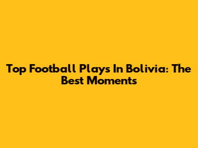 Top Football Plays In Bolivia: The Best Moments