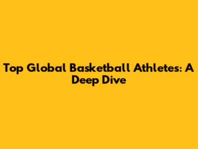 Top Global Basketball Athletes: A Deep Dive