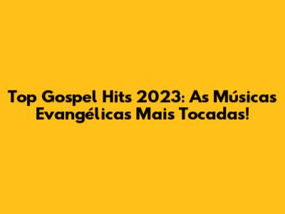Top Gospel Hits 2023: As Músicas Evangélicas Mais Tocadas!