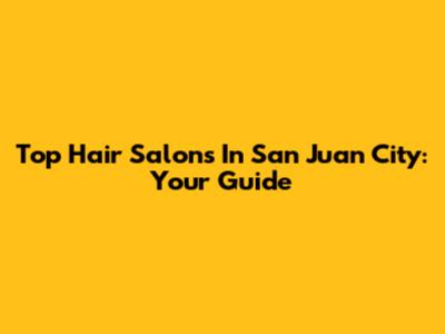Top Hair Salons In San Juan City: Your Guide