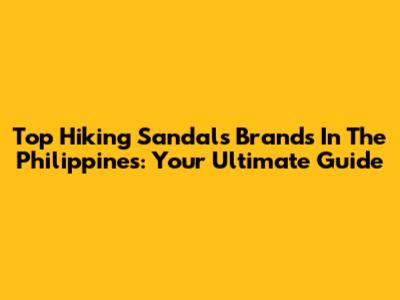 Top Hiking Sandals Brands In The Philippines: Your Ultimate Guide