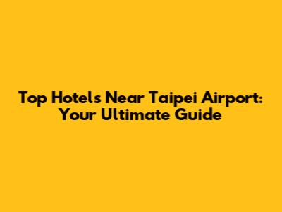 Top Hotels Near Taipei Airport: Your Ultimate Guide