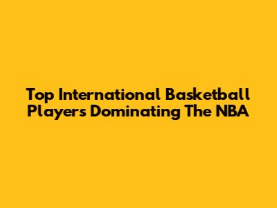 Top International Basketball Players Dominating The NBA
