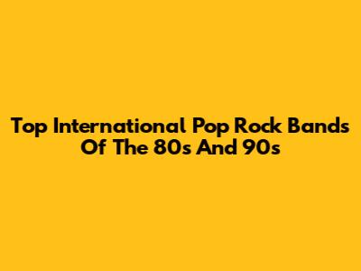 Top International Pop Rock Bands Of The 80s And 90s