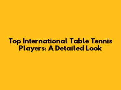 Top International Table Tennis Players: A Detailed Look