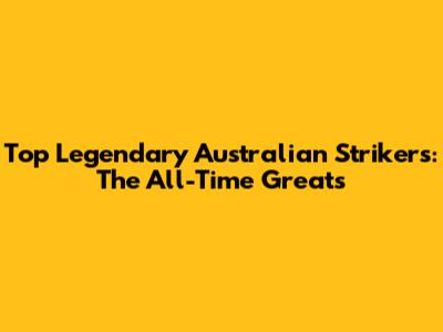 Top Legendary Australian Strikers: The All-Time Greats