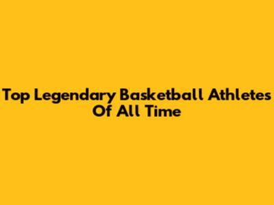 Top Legendary Basketball Athletes Of All Time