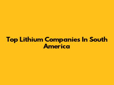 Top Lithium Companies In South America