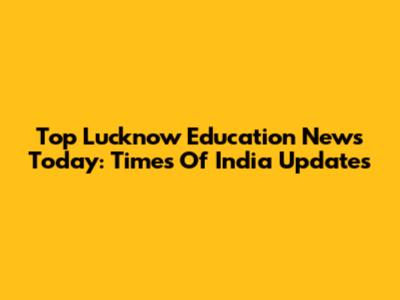 Top Lucknow Education News Today: Times Of India Updates
