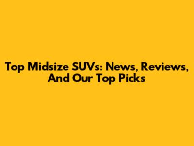 Top Midsize SUVs: News, Reviews, And Our Top Picks