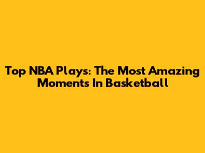 Top NBA Plays: The Most Amazing Moments In Basketball