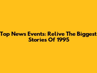 Top News Events: Relive The Biggest Stories Of 1995