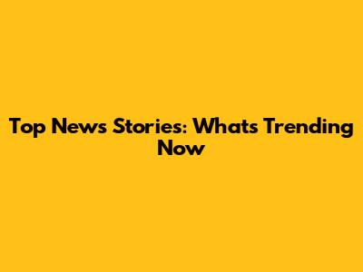 Top News Stories: What's Trending Now