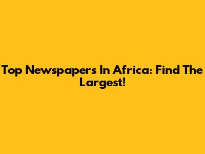 Top Newspapers In Africa: Find The Largest!