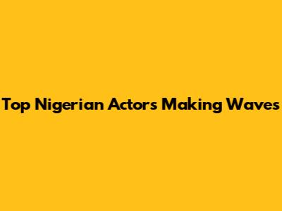 Top Nigerian Actors Making Waves
