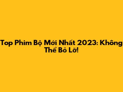 Top Phim Bộ Mới Nhất 2023: Không Thể Bỏ Lỡ!