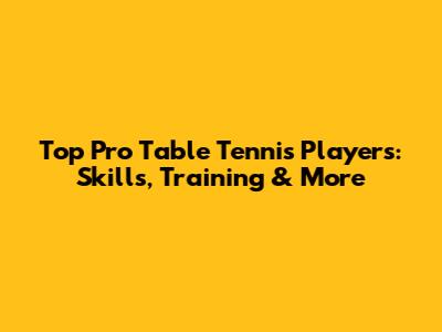 Top Pro Table Tennis Players: Skills, Training & More