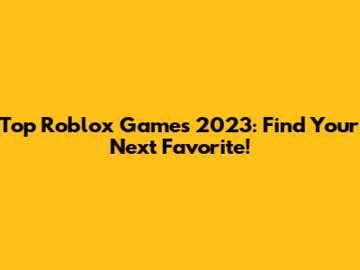 Top Roblox Games 2023: Find Your Next Favorite!