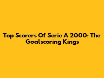 Top Scorers Of Serie A 2000: The Goalscoring Kings