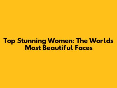 Top Stunning Women: The World's Most Beautiful Faces
