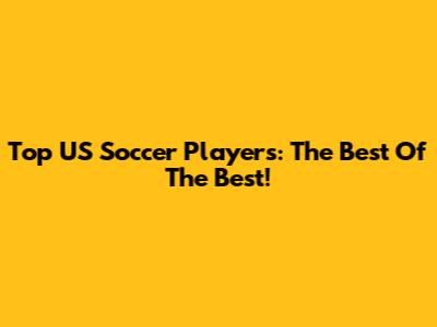 Top US Soccer Players: The Best Of The Best!