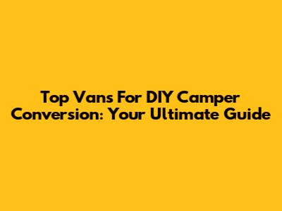 Top Vans For DIY Camper Conversion: Your Ultimate Guide