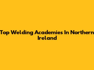 Top Welding Academies In Northern Ireland
