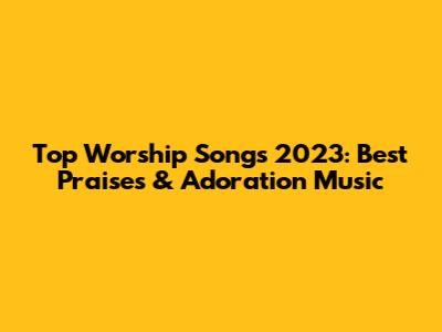 Top Worship Songs 2023: Best Praises & Adoration Music