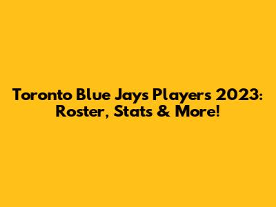 Toronto Blue Jays Players 2023: Roster, Stats & More!