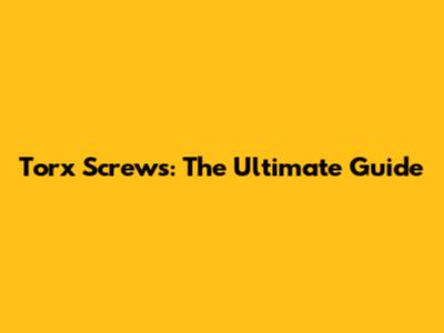 Torx Screws: The Ultimate Guide