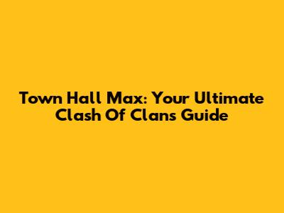Town Hall Max: Your Ultimate Clash Of Clans Guide
