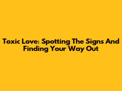 Toxic Love: Spotting The Signs And Finding Your Way Out