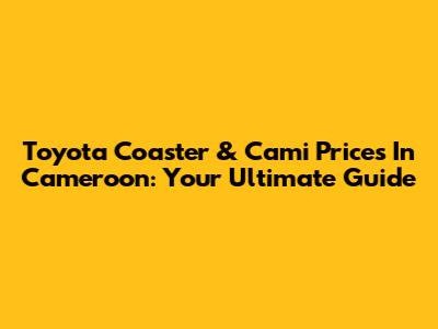 Toyota Coaster & Cami Prices In Cameroon: Your Ultimate Guide