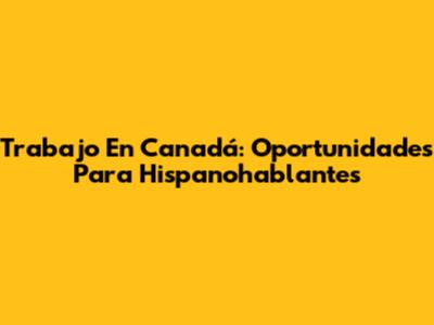 Trabajo En Canadá: Oportunidades Para Hispanohablantes