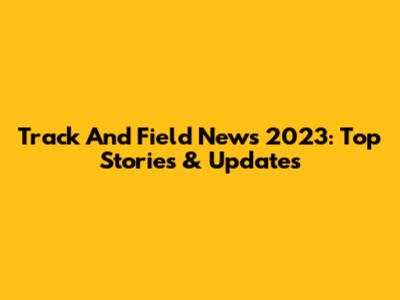 Track And Field News 2023: Top Stories & Updates