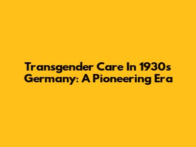 Transgender Care In 1930s Germany: A Pioneering Era