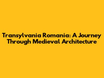Transylvania Romania: A Journey Through Medieval Architecture